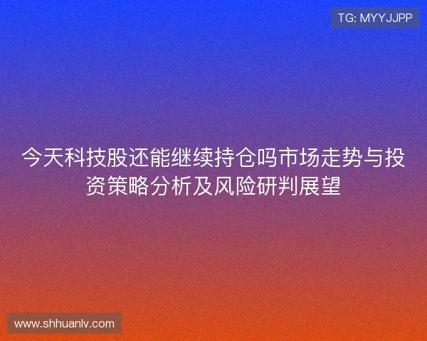 今天科技股还能继续持仓吗市场走势与投资策略分析及风险研判展望